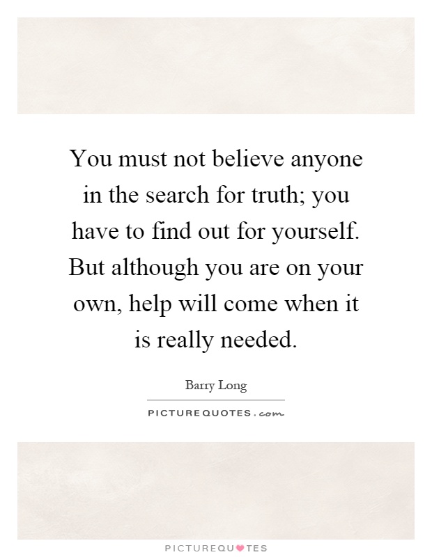 You must not believe anyone in the search for truth; you have to find out for yourself. But although you are on your own, help will come when it is really needed Picture Quote #1