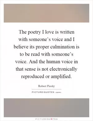 The poetry I love is written with someone’s voice and I believe its proper culmination is to be read with someone’s voice. And the human voice in that sense is not electronically reproduced or amplified Picture Quote #1