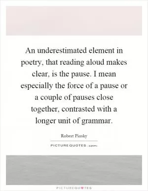 An underestimated element in poetry, that reading aloud makes clear, is the pause. I mean especially the force of a pause or a couple of pauses close together, contrasted with a longer unit of grammar Picture Quote #1