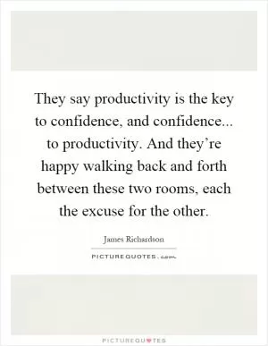They say productivity is the key to confidence, and confidence... to productivity. And they’re happy walking back and forth between these two rooms, each the excuse for the other Picture Quote #1