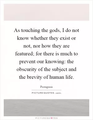 As touching the gods, I do not know whether they exist or not, nor how they are featured; for there is much to prevent our knowing: the obscurity of the subject and the brevity of human life Picture Quote #1