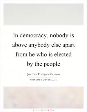 In democracy, nobody is above anybody else apart from he who is elected by the people Picture Quote #1