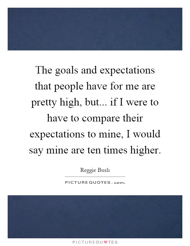 The goals and expectations that people have for me are pretty high, but... if I were to have to compare their expectations to mine, I would say mine are ten times higher Picture Quote #1