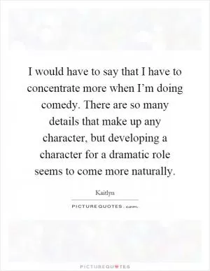 I would have to say that I have to concentrate more when I’m doing comedy. There are so many details that make up any character, but developing a character for a dramatic role seems to come more naturally Picture Quote #1