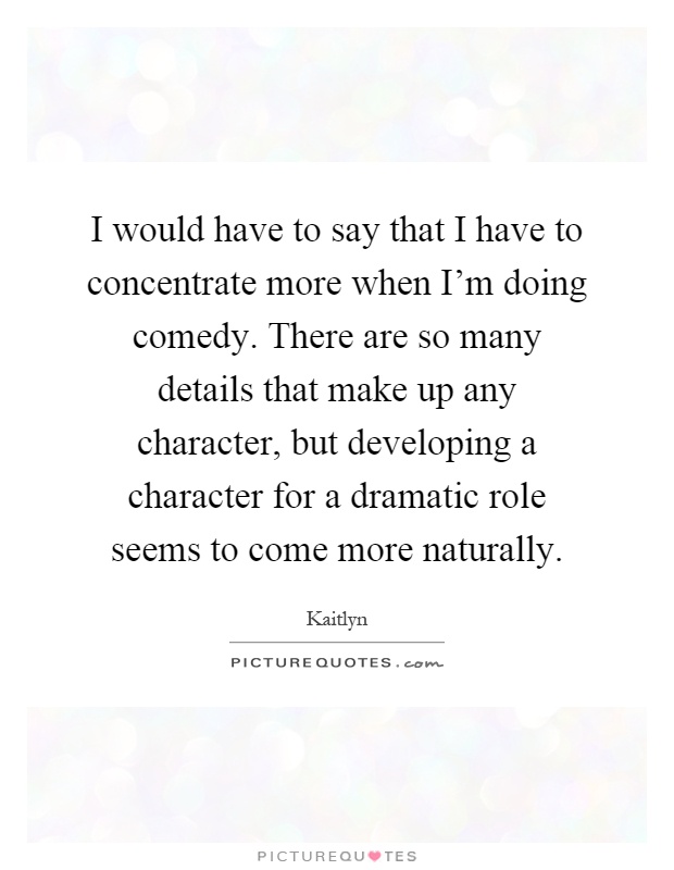 I would have to say that I have to concentrate more when I'm doing comedy. There are so many details that make up any character, but developing a character for a dramatic role seems to come more naturally Picture Quote #1