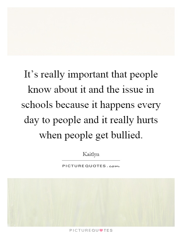 It's really important that people know about it and the issue in schools because it happens every day to people and it really hurts when people get bullied Picture Quote #1