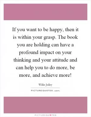 If you want to be happy, then it is within your grasp. The book you are holding can have a profound impact on your thinking and your attitude and can help you to do more, be more, and achieve more! Picture Quote #1