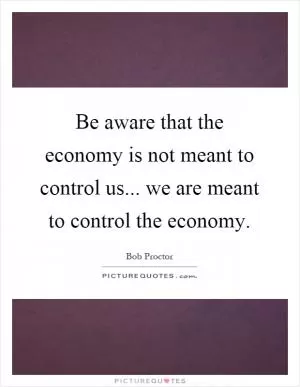 Be aware that the economy is not meant to control us... we are meant to control the economy Picture Quote #1