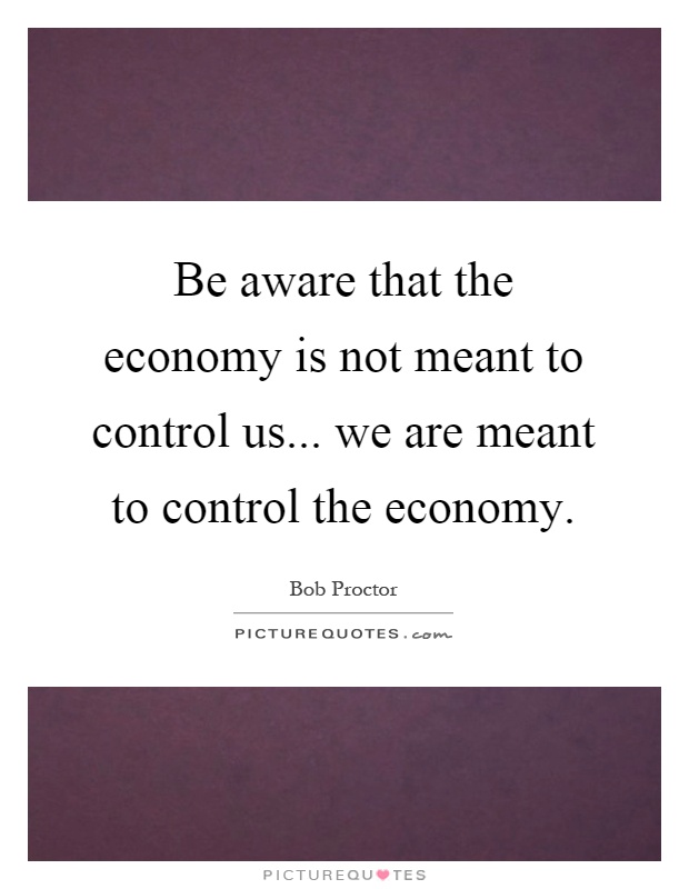 Be aware that the economy is not meant to control us... we are meant to control the economy Picture Quote #1