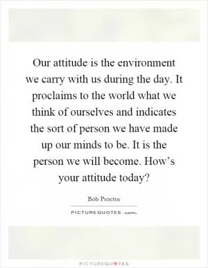 Our attitude is the environment we carry with us during the day. It proclaims to the world what we think of ourselves and indicates the sort of person we have made up our minds to be. It is the person we will become. How’s your attitude today? Picture Quote #1