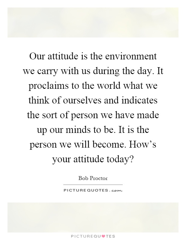 Our attitude is the environment we carry with us during the day. It proclaims to the world what we think of ourselves and indicates the sort of person we have made up our minds to be. It is the person we will become. How's your attitude today? Picture Quote #1