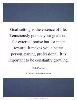Goal setting is the essence of life. Tenaciously pursue your goals not for external praise but for inner reward. It makes you a better person, parent, professional. It is important to be constantly growing Picture Quote #1
