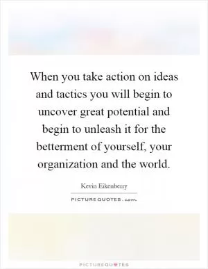 When you take action on ideas and tactics you will begin to uncover great potential and begin to unleash it for the betterment of yourself, your organization and the world Picture Quote #1