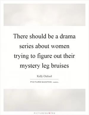 There should be a drama series about women trying to figure out their mystery leg bruises Picture Quote #1