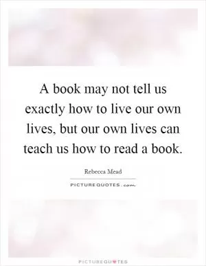 A book may not tell us exactly how to live our own lives, but our own lives can teach us how to read a book Picture Quote #1