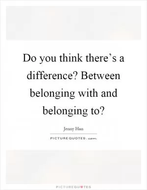 Do you think there’s a difference? Between belonging with and belonging to? Picture Quote #1