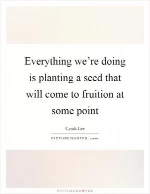 Everything we’re doing is planting a seed that will come to fruition at some point Picture Quote #1