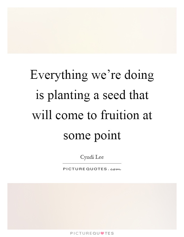 Everything we're doing is planting a seed that will come to fruition at some point Picture Quote #1