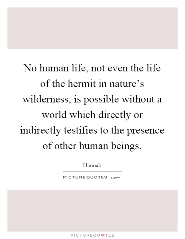 No human life, not even the life of the hermit in nature's wilderness, is possible without a world which directly or indirectly testifies to the presence of other human beings Picture Quote #1