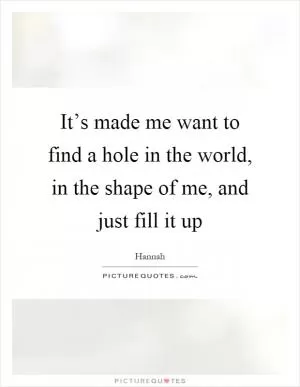 It’s made me want to find a hole in the world, in the shape of me, and just fill it up Picture Quote #1