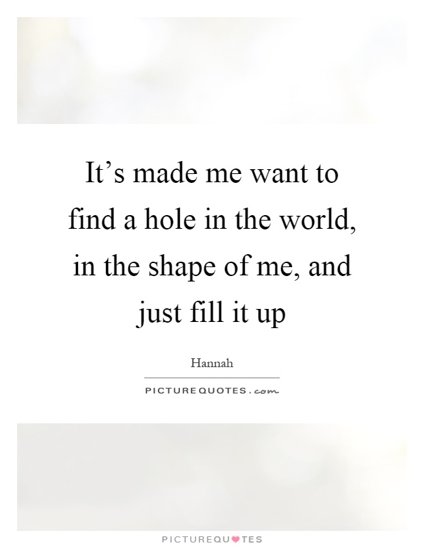 It's made me want to find a hole in the world, in the shape of me, and just fill it up Picture Quote #1
