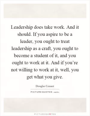 Leadership does take work. And it should. If you aspire to be a leader, you ought to treat leadership as a craft, you ought to become a student of it, and you ought to work at it. And if you’re not willing to work at it, well, you get what you give Picture Quote #1