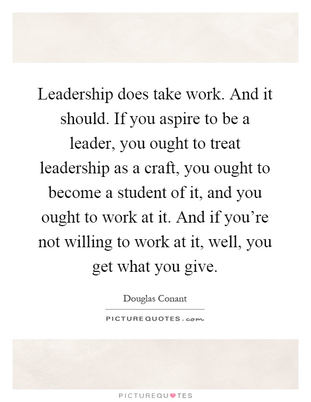 Leadership does take work. And it should. If you aspire to be a leader, you ought to treat leadership as a craft, you ought to become a student of it, and you ought to work at it. And if you're not willing to work at it, well, you get what you give Picture Quote #1