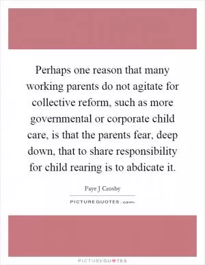 Perhaps one reason that many working parents do not agitate for collective reform, such as more governmental or corporate child care, is that the parents fear, deep down, that to share responsibility for child rearing is to abdicate it Picture Quote #1