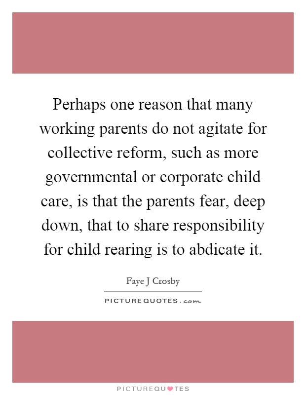 Perhaps one reason that many working parents do not agitate for collective reform, such as more governmental or corporate child care, is that the parents fear, deep down, that to share responsibility for child rearing is to abdicate it Picture Quote #1