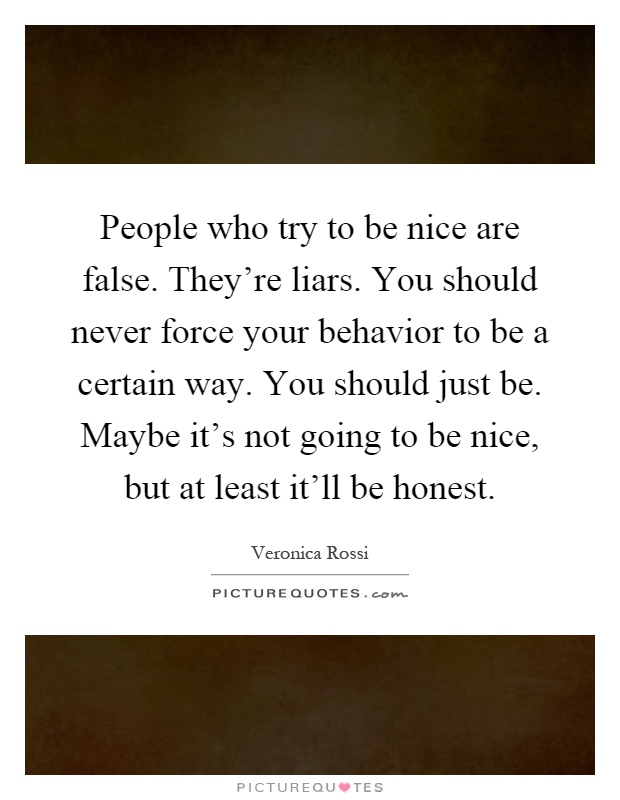 People who try to be nice are false. They're liars. You should never force your behavior to be a certain way. You should just be. Maybe it's not going to be nice, but at least it'll be honest Picture Quote #1