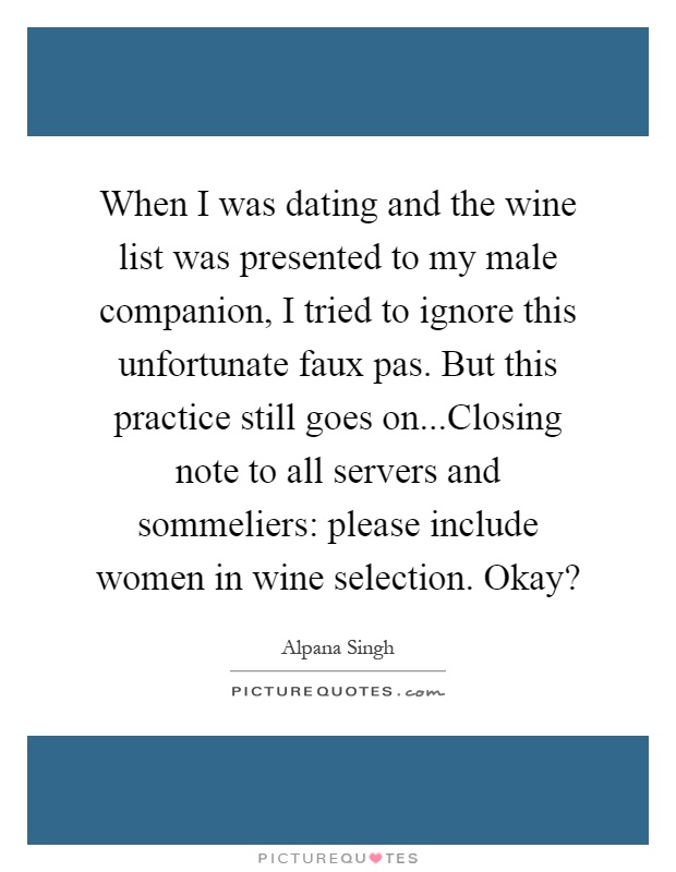 When I was dating and the wine list was presented to my male companion, I tried to ignore this unfortunate faux pas. But this practice still goes on...Closing note to all servers and sommeliers: please include women in wine selection. Okay? Picture Quote #1
