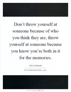 Don’t throw yourself at someone because of who you think they are, throw yourself at someone because you know you’re both in it for the memories Picture Quote #1