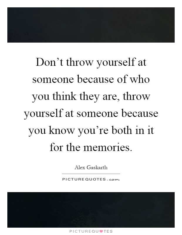 Don't throw yourself at someone because of who you think they are, throw yourself at someone because you know you're both in it for the memories Picture Quote #1