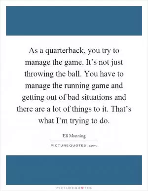As a quarterback, you try to manage the game. It’s not just throwing the ball. You have to manage the running game and getting out of bad situations and there are a lot of things to it. That’s what I’m trying to do Picture Quote #1