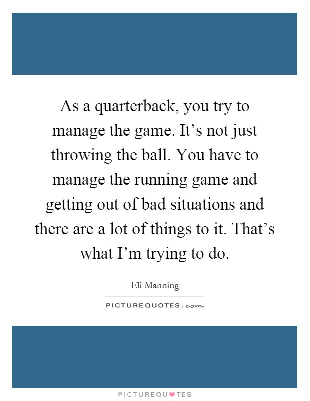 As a quarterback, you try to manage the game. It's not just throwing the ball. You have to manage the running game and getting out of bad situations and there are a lot of things to it. That's what I'm trying to do Picture Quote #1