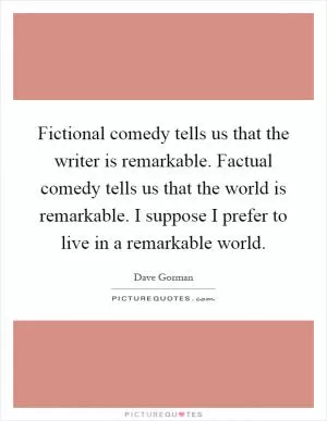 Fictional comedy tells us that the writer is remarkable. Factual comedy tells us that the world is remarkable. I suppose I prefer to live in a remarkable world Picture Quote #1