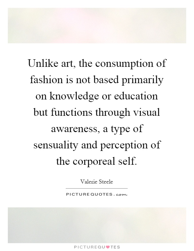 Unlike art, the consumption of fashion is not based primarily on knowledge or education but functions through visual awareness, a type of sensuality and perception of the corporeal self Picture Quote #1