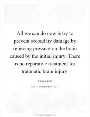 All we can do now is try to prevent secondary damage by relieving pressure on the brain caused by the initial injury. There is no reparative treatment for traumatic brain injury Picture Quote #1