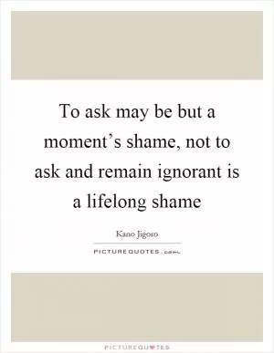To ask may be but a moment’s shame, not to ask and remain ignorant is a lifelong shame Picture Quote #1