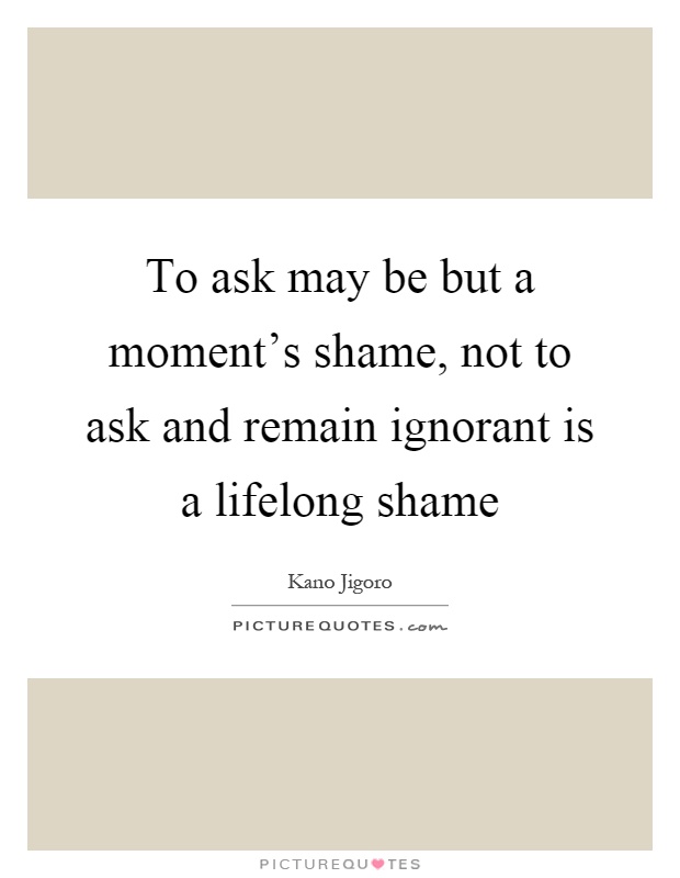 To ask may be but a moment's shame, not to ask and remain ignorant is a lifelong shame Picture Quote #1