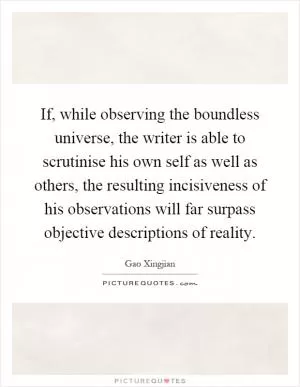If, while observing the boundless universe, the writer is able to scrutinise his own self as well as others, the resulting incisiveness of his observations will far surpass objective descriptions of reality Picture Quote #1