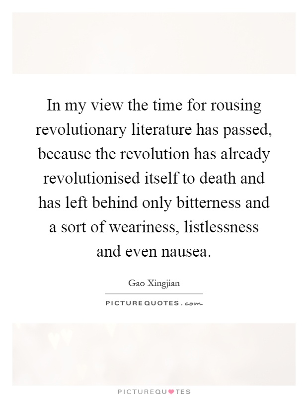 In my view the time for rousing revolutionary literature has passed, because the revolution has already revolutionised itself to death and has left behind only bitterness and a sort of weariness, listlessness and even nausea Picture Quote #1