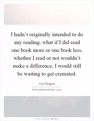 I hadn’t originally intended to do any reading, what if I did read one book more or one book less, whether I read or not wouldn’t make a difference, I would still be waiting to get cremated Picture Quote #1