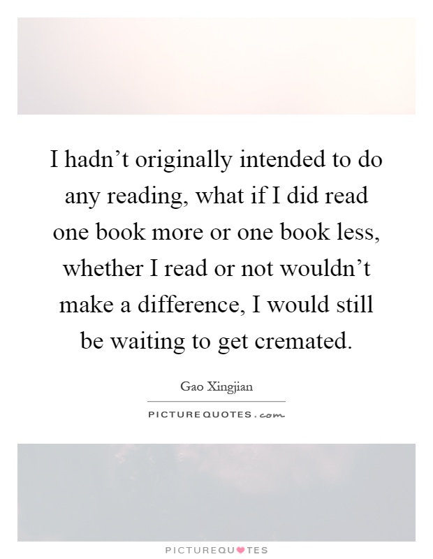 I hadn't originally intended to do any reading, what if I did read one book more or one book less, whether I read or not wouldn't make a difference, I would still be waiting to get cremated Picture Quote #1