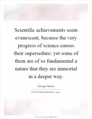 Scientific achievements seem evanescent, because the very progress of science causes their supersedure; yet some of them are of so fundamental a nature that they are immortal in a deeper way Picture Quote #1