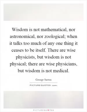 Wisdom is not mathematical, nor astronomical, nor zoological; when it talks too much of any one thing it ceases to be itself. There are wise physicists, but wisdom is not physical; there are wise physicians, but wisdom is not medical Picture Quote #1