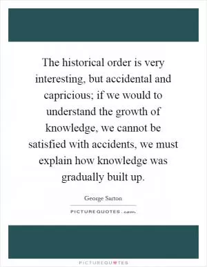 The historical order is very interesting, but accidental and capricious; if we would to understand the growth of knowledge, we cannot be satisfied with accidents, we must explain how knowledge was gradually built up Picture Quote #1