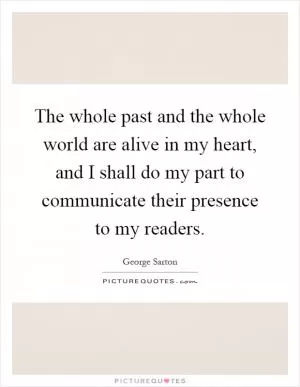 The whole past and the whole world are alive in my heart, and I shall do my part to communicate their presence to my readers Picture Quote #1