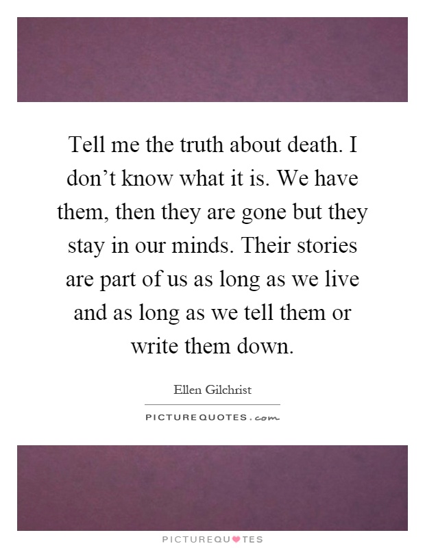 Tell me the truth about death. I don't know what it is. We have them, then they are gone but they stay in our minds. Their stories are part of us as long as we live and as long as we tell them or write them down Picture Quote #1