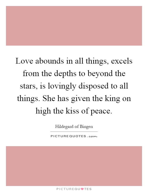 Love abounds in all things, excels from the depths to beyond the stars, is lovingly disposed to all things. She has given the king on high the kiss of peace Picture Quote #1